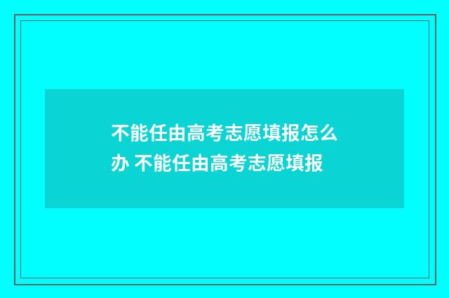 不能任由高考志愿填报怎么办 不能任由高考志愿填报