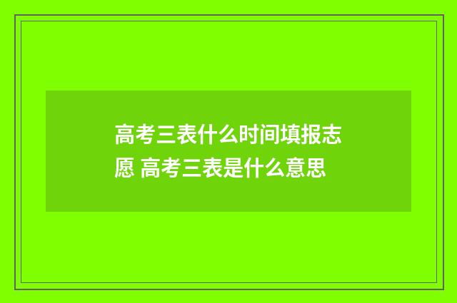 高考三表什么时间填报志愿 高考三表是什么意思