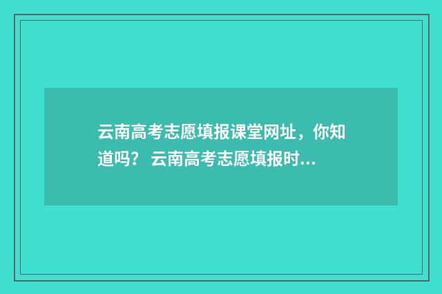 云南高考志愿填报课堂网址，你知道吗？ 云南高考志愿填报时间和截止时间