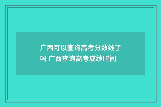 广西可以查询高考分数线了吗 广西查询高考成绩时间
