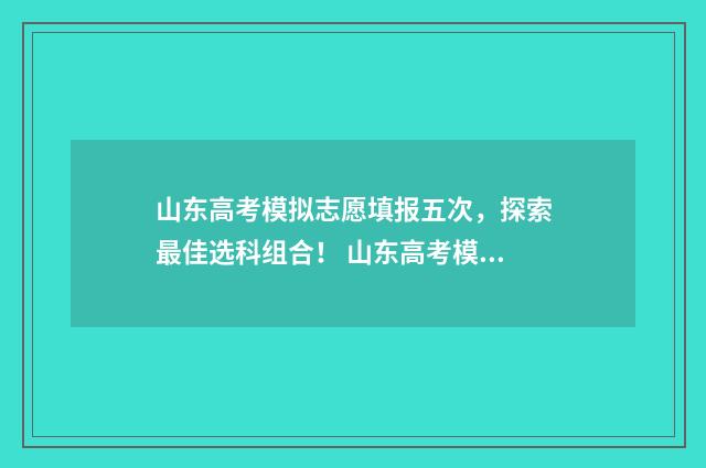 山东高考模拟志愿填报五次，探索最佳选科组合！ 山东高考模拟志愿系统