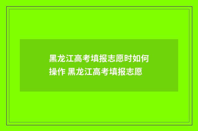 黑龙江高考填报志愿时如何操作 黑龙江高考填报志愿