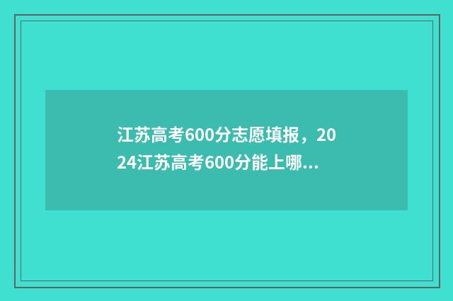 江苏高考600分志愿填报，2024江苏高考600分能上哪些大学 2021江苏高考600分什么概念