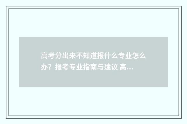 高考分出来不知道报什么专业怎么办？报考专业指南与建议 高考分出来了