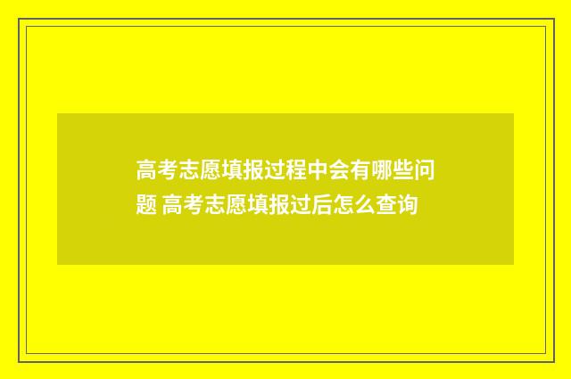 高考志愿填报过程中会有哪些问题 高考志愿填报过后怎么查询