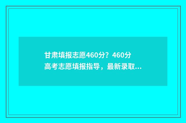 甘肃填报志愿460分？460分高考志愿填报指导，最新录取信息 甘肃填报志愿时间和录取时间