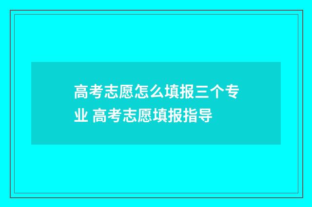高考志愿怎么填报三个专业 高考志愿填报指导