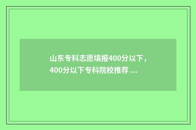 山东专科志愿填报400分以下，400分以下专科院校推荐 山东专科志愿填报录取结果什么时候出