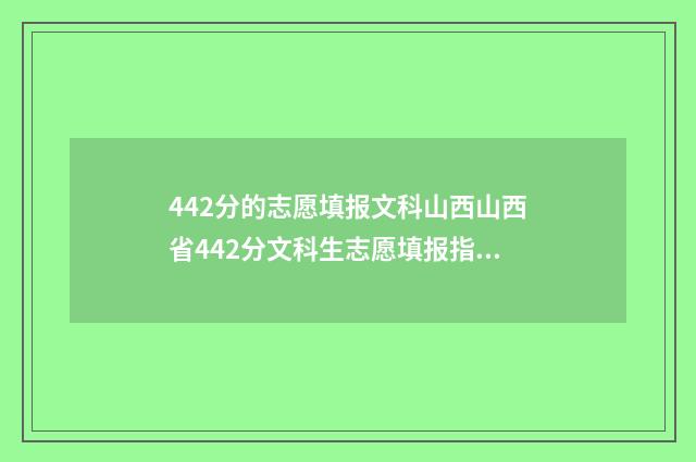 442分的志愿填报文科山西山西省442分文科生志愿填报指导，助你轻松上理想大学 2021高考442分能上什么大学