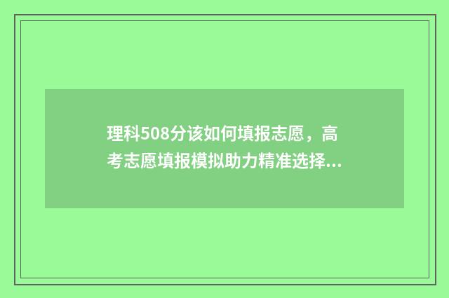 理科508分该如何填报志愿,高考志愿填报模拟助力精准选择 理科509分