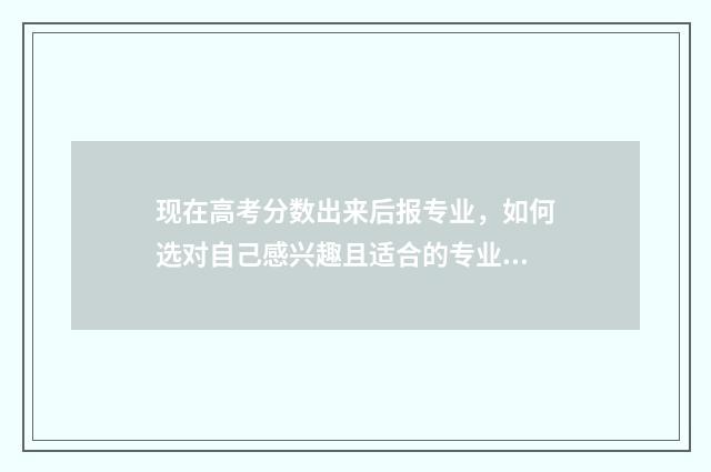 现在高考分数出来后报专业,如何选对自己感兴趣且适合的专业?报考专业指南分享 现在高考分数多少