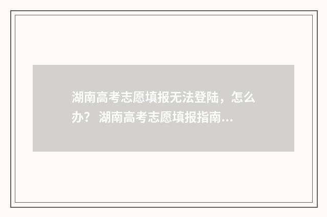 湖南高考志愿填报无法登陆,怎么办? 湖南高考志愿填报指南2024