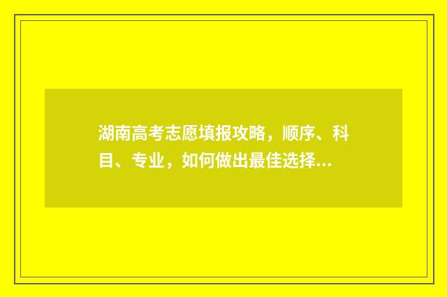 湖南高考志愿填报攻略，顺序、科目、专业，如何做出最佳选择？ 湖南高考志愿填报系统网站入口