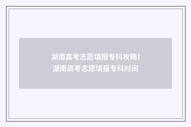 湖南高考志愿填报专科攻略！ 湖南高考志愿填报专科时间
