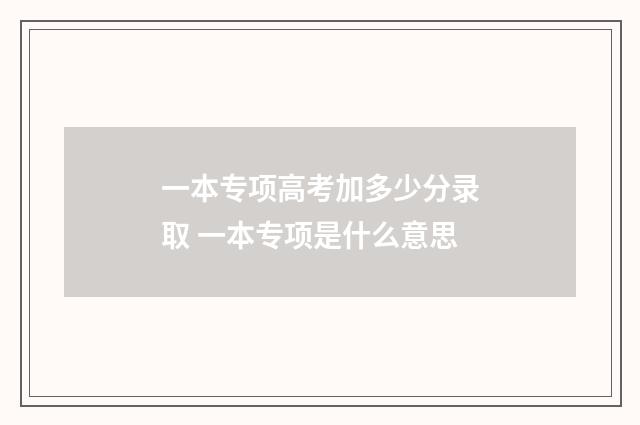 一本专项高考加多少分录取 一本专项是什么意思