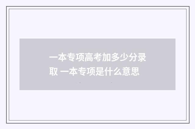 一本专项高考加多少分录取 一本专项是什么意思