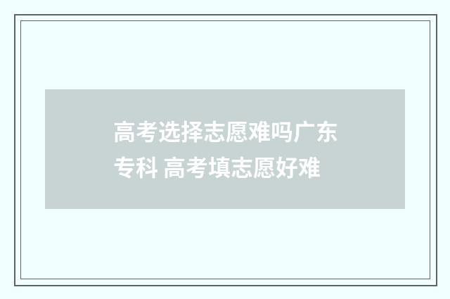 高考选择志愿难吗广东专科 高考填志愿好难