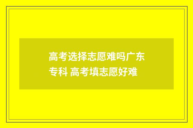 高考选择志愿难吗广东专科 高考填志愿好难