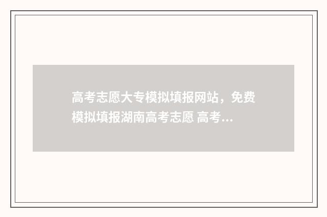 高考志愿大专模拟填报网站，免费模拟填报湖南高考志愿 高考志愿大专模板怎么写
