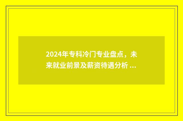 2024年专科冷门专业盘点，未来就业前景及薪资待遇分析 2024年热门专业