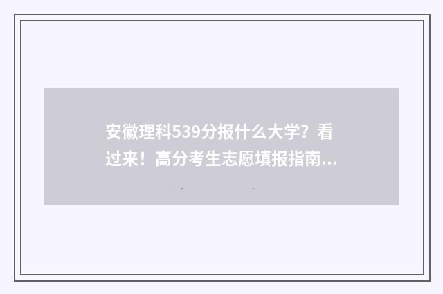 安徽理科539分报什么大学？看过来！高分考生志愿填报指南 安徽理科538分排名多少