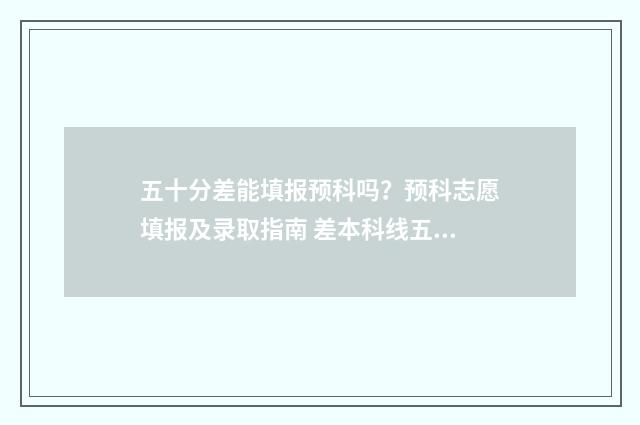 五十分差能填报预科吗？预科志愿填报及录取指南 差本科线五十分能上本科吗