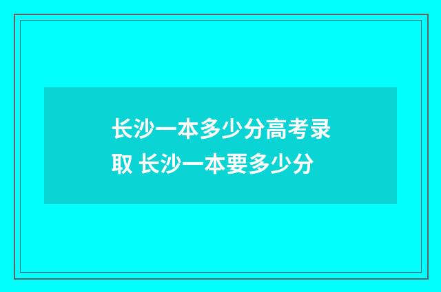 长沙一本多少分高考录取 长沙一本要多少分