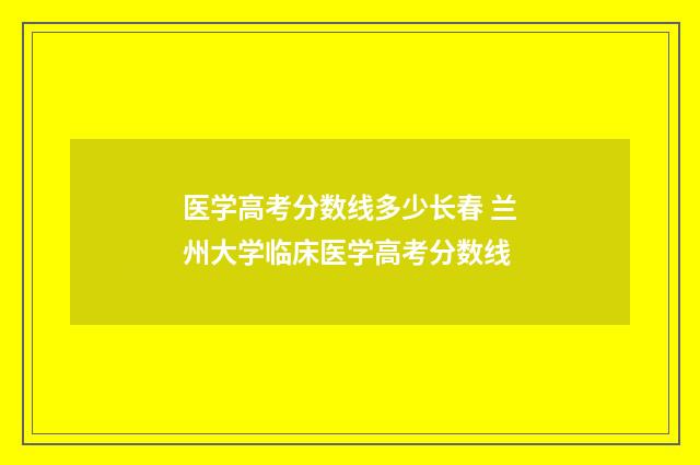 医学高考分数线多少长春 兰州大学临床医学高考分数线