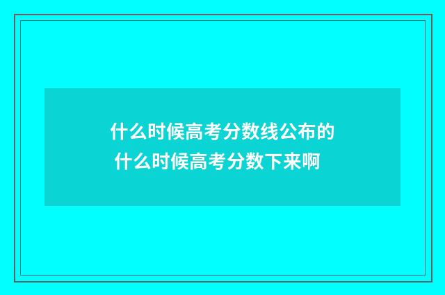 什么时候高考分数线公布的 什么时候高考分数下来啊