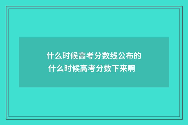 什么时候高考分数线公布的 什么时候高考分数下来啊