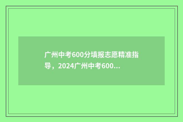 广州中考600分填报志愿精准指导,2024广州中考600分志愿填报 广州中考600分能上高中吗
