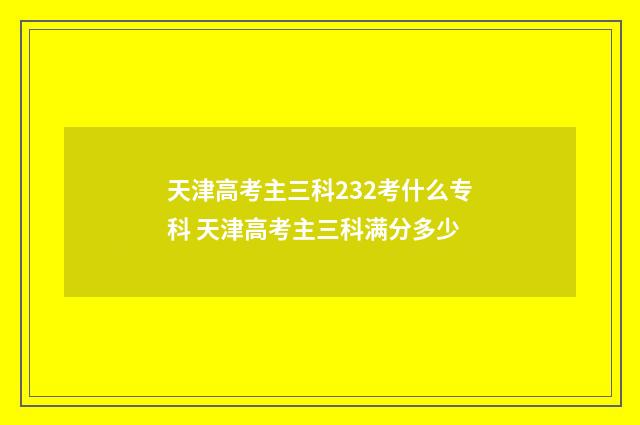 天津高考主三科232考什么专科 天津高考主三科满分多少