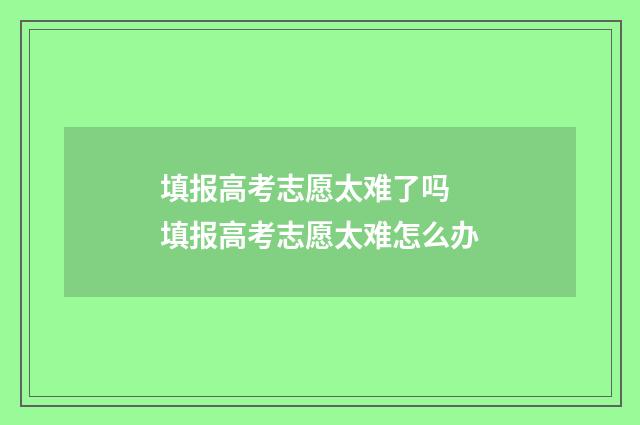 填报高考志愿太难了吗 填报高考志愿太难怎么办