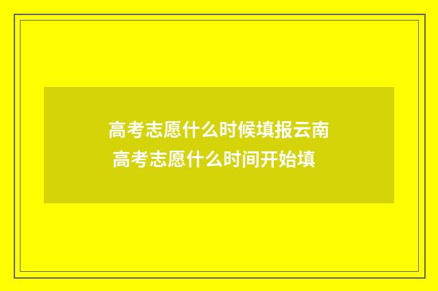 高考志愿什么时候填报云南 高考志愿什么时间开始填