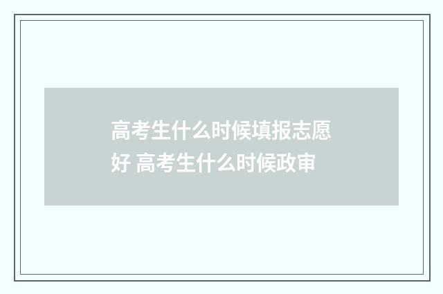 高考生什么时候填报志愿好 高考生什么时候政审