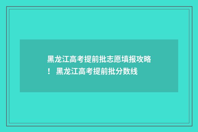 黑龙江高考提前批志愿填报攻略！ 黑龙江高考提前批分数线
