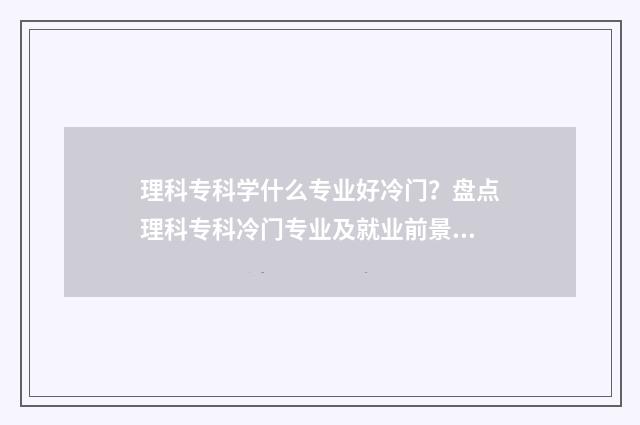 理科专科学什么专业好冷门?盘点理科专科冷门专业及就业前景 理科专科学什么专业好升本