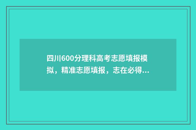 四川600分理科高考志愿填报模拟，精准志愿填报，志在必得 四川600分左右的理科大学