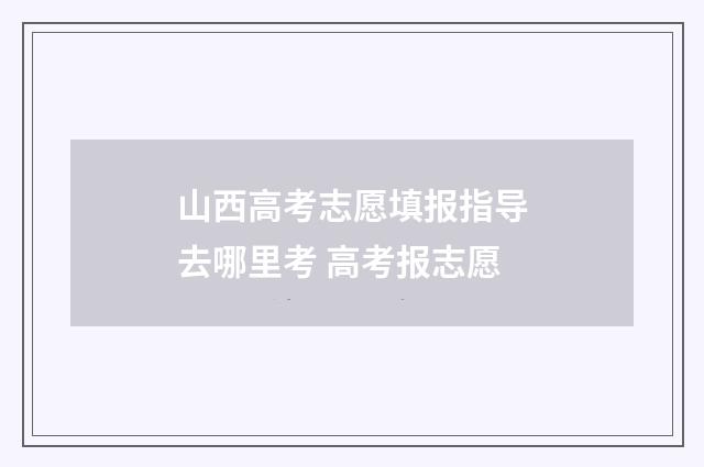 山西高考志愿填报指导去哪里考 高考报志愿