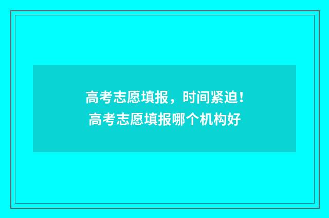 高考志愿填报,时间紧迫! 高考志愿填报哪个机构好