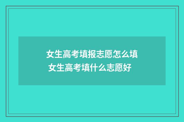 女生高考填报志愿怎么填 女生高考填什么志愿好
