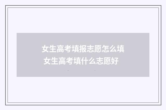女生高考填报志愿怎么填 女生高考填什么志愿好