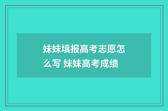 妹妹填报高考志愿怎么写 妹妹高考成绩