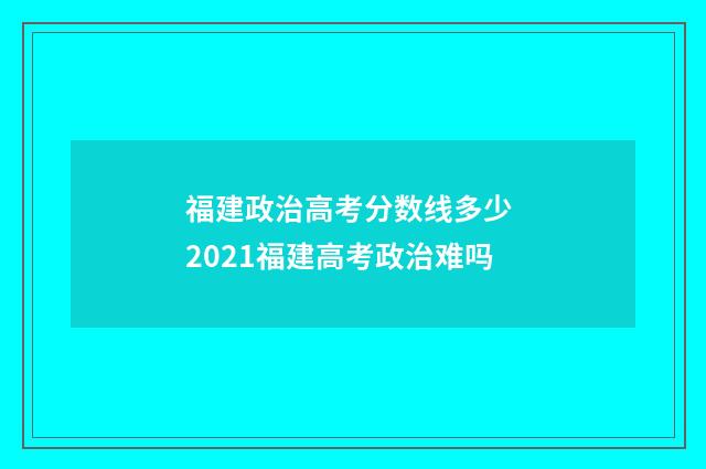 福建政治高考分数线多少 2021福建高考政治难吗