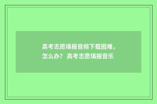 高考志愿填报音频下载困难，怎么办？ 高考志愿填报音乐
