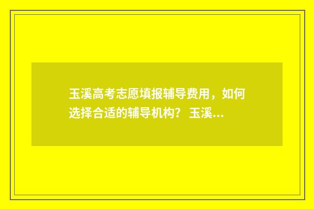 玉溪高考志愿填报辅导费用，如何选择合适的辅导机构？ 玉溪高考志愿填报联系电话