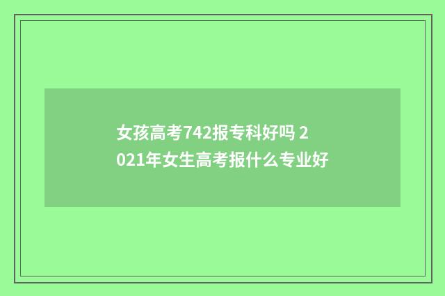 女孩高考742报专科好吗 2021年女生高考报什么专业好