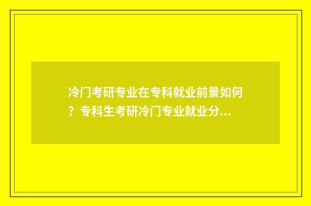 冷门考研专业在专科就业前景如何？专科生考研冷门专业就业分析 考研冷门好考专业名校