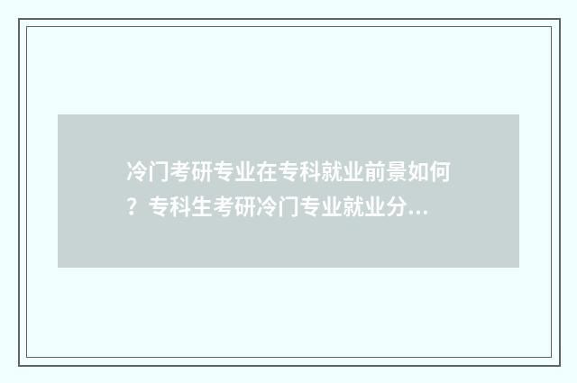 冷门考研专业在专科就业前景如何？专科生考研冷门专业就业分析 考研冷门好考专业名校