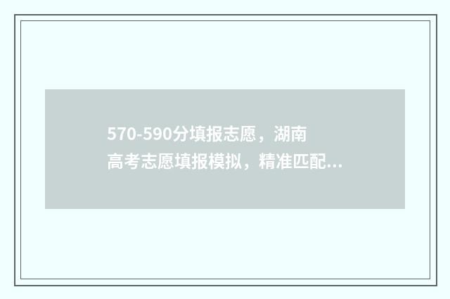 570-590分填报志愿，湖南高考志愿填报模拟，精准匹配你的理想院校 570分2021年能报什么学校